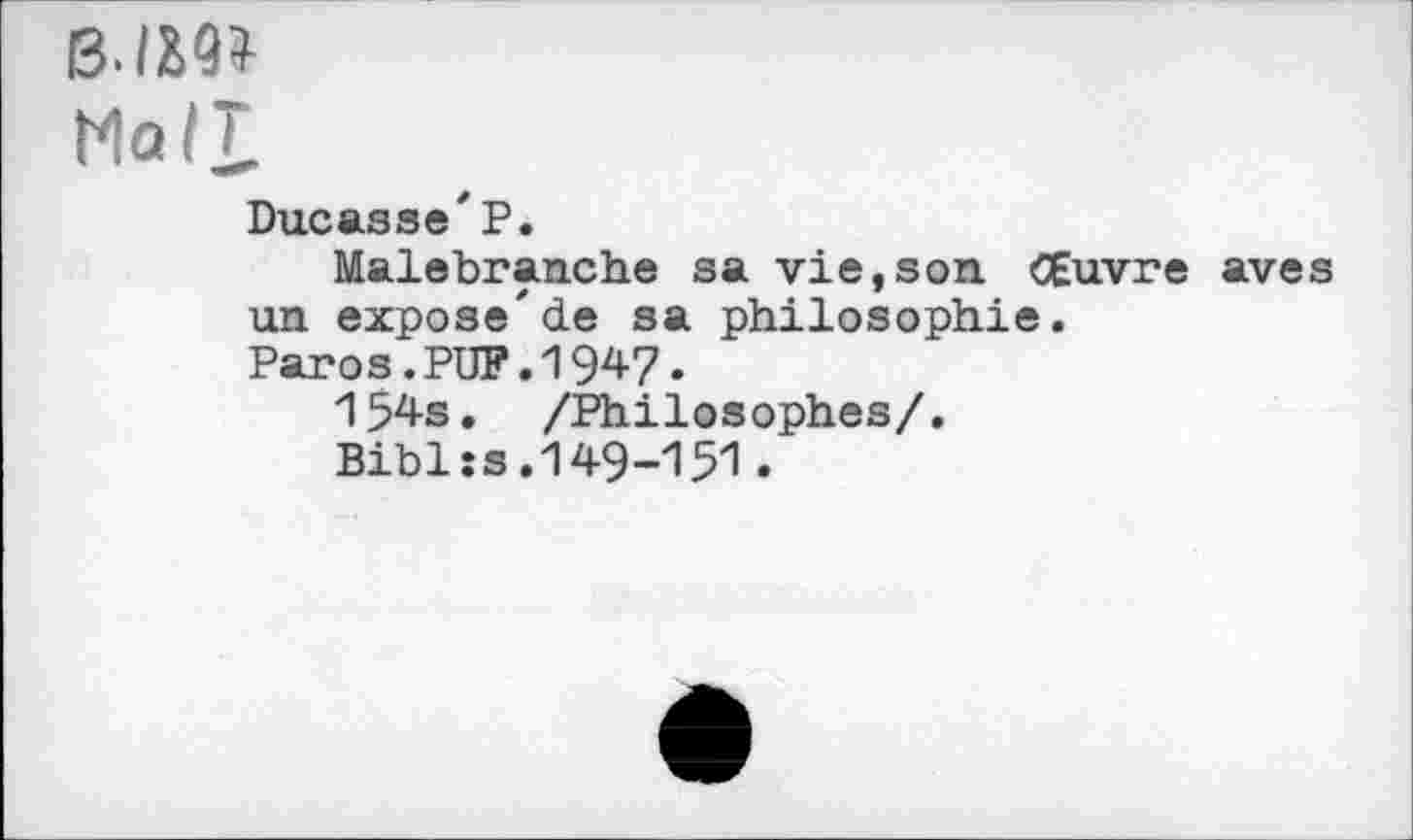 ﻿BIM*
Ma/T
Ducasse'P.
Malebranche sa vie,son Œuvre aves un expose'de sa philosophie.
Paros.PUP.1947*
154s. /Philosophes/.
Bibl:s.149-151.